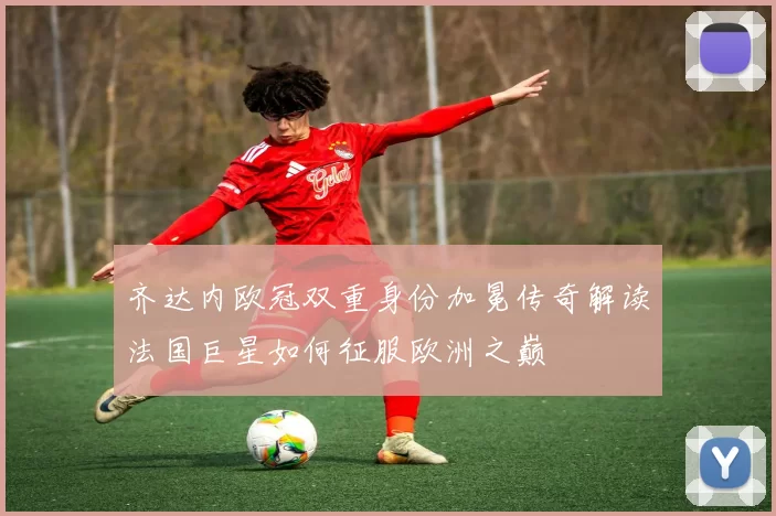 齐达内欧冠双重身份加冕传奇解读法国巨星如何征服欧洲之巅